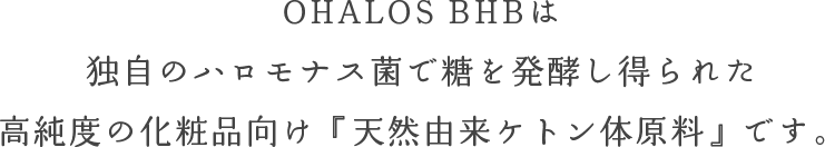 OHALOS BHBは独自のハロモナス菌で糖を発酵し得られた高純度の化粧品向け『天然由来ケトン体原料』です。