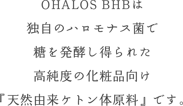 OHALOS BHBは独自のハロモナス菌で糖を発酵し得られた高純度の化粧品向け『天然由来ケトン体原料』です。