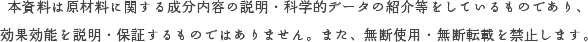 本資料は原材料に関する成分内容の説明・科学的データの紹介等をしているものであり、効果効能を説明・保証するものではありません。また、無断使用・無断転載を禁止します。