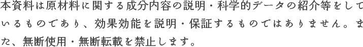 本資料は原材料に関する成分内容の説明・科学的データの紹介等をしているものであり、効果効能を説明・保証するものではありません。また、無断使用・無断転載を禁止します。